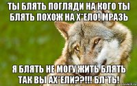 ты блять погляди на кого ты блять похож на х*ело! мразь я блять не могу жить блять так вы ах*ели??!!! бл*ть!