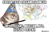 вжух и твои любимые имена женя, денис, максим, ира, лола и фаттих