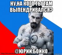 ну,на кого ты там выпендривался? @юрий бойко