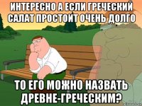 интересно а если греческий салат простоит очень долго то его можно назвать древне-греческим?