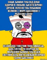 саша, бажаю тобі від душі здоров'я, любові, багато вірних друзів, успіхів тобі побажаю великих, і море щасливих і радісних днів! нехай буде товстим твій гаманець, щоб злітав ти скоріше на мальдіви! бажаю тобі в цей світлий день жити завжди яскраво і дуже щасливо!