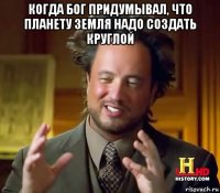 когда бог придумывал, что планету земля надо создать круглой 