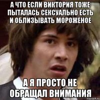 а что если виктория тоже пыталась сексуально есть и облизывать мороженое а я просто не обращал внимания