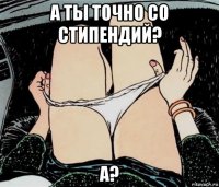 а ты точно со стипендий? а?