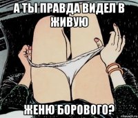 а ты правда видел в живую женю борового?