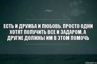 Есть и дружба и любовь. Просто одни хотят получить все и задаром, а другие должны им в этом помочь