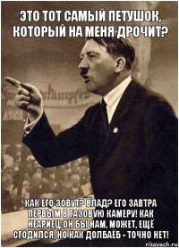 Это тот самый петушок, который на меня дрочит? Как его зовут? Влад? Его завтра первым в газовую камеру! Как неариец, он бы нам, может, ещё сгодился, но как долбаёб - точно нет!