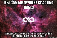 вы самые лучшие спасибо вам:з аня,ева,даша,соня,варя,аня,вероника,алёна ,кристина и всем кто меня знает