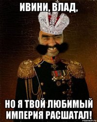 ивини, влад, но я твой любимый империя расшатал!