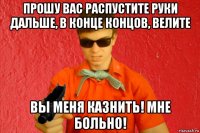 прошу вас распустите руки дальше, в конце концов, велите вы меня казнить! мне больно!