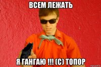 всем лежать я гангаю !!! (с) топор