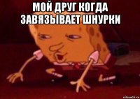 мой друг когда завязывает шнурки 