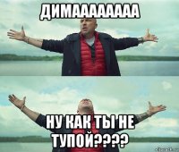 димаааааааа ну как ты не тупой????