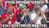 очень хороший человек и без него тяжело живется!