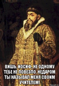  вишь, иосиф, не одному тебе не повезло. недаром ты называл меня своим учителем!