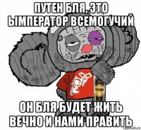 путен бля, это ымператор всемогучий он бля будет жить вечно и нами править