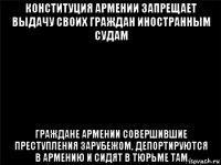 конституция армении запрещает выдачу своих граждан иностранным судам граждане армении совершившие преступления зарубежом, депортируются в армению и сидят в тюрьме там