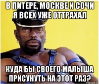 в питере, москве и сочи я всех уже оттрахал куда бы своего малыша присунуть на этот раз?