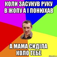 коли засунув руку в жопу а і понюхав а мама сиділа коло тебе