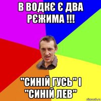 в водкє є два рєжима !!! "синій гусь" і "синій лев"