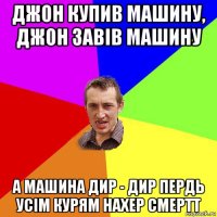 джон купив машину, джон завів машину а машина дир - дир пердь усім курям нахер смертт