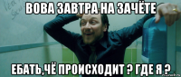 вова завтра на зачёте ебать,чё происходит ? где я ?