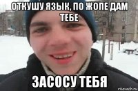 откушу язык, по жопе дам тебе засосу тебя