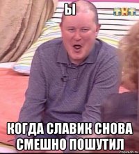 ы когда славик снова смешно пошутил