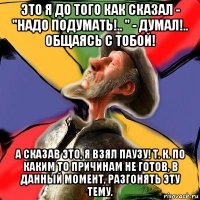 это я до того как сказал - "надо подумать!.. " - думал!.. общаясь с тобой! а сказав это, я взял паузу! т. к. по каким то причинам не готов, в данный момент, разгонять эту тему.