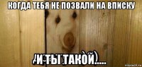 когда тебя не позвали на вписку и ты такой.....