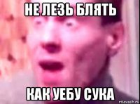 не лезь блять как уебу сука