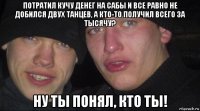 потратил кучу денег на сабы и все равно не добился двух танцев, а кто-то получил всего за тысячу? ну ты понял, кто ты!