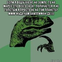 если я вешу 100-кг на земле. то на марсе это всего 38-кг. получается я не толстый я просто не на той планете? ммм жуда хам акиллиман-де))) 