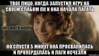 твое лицо, когда запустил игру на своем слабом пк и она начала лагать но спустя 5 минут она просвапилась и проперделась и лаги исчезли