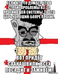 если кто-то думает, что в стране проблемы из-за прогнившей системы, то это царь хороший-бояре плохие. вот придёт саакашвили, всех посадит и заживём!