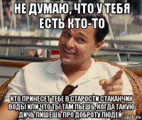 не думаю, что у тебя есть кто-то кто принесет тебе в старости стаканчик воды или что ты там пьешь, когда такую дичь пишешь про доброту людей!