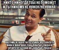 никто никогда тебе не поможет и ты никому не нужен/не нужна! поэтому не надо гнать ерунду про доброту. живи и жди, пока тебя "добрые" люди не превратят в таких же "добрых" людей