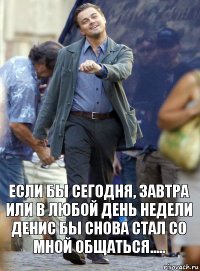 Если бы сегодня, завтра или в любой день недели Денис бы снова стал со мной общаться.....