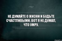 Не думайте о жизни и будьте счастливыми. Вот я не думал, что умру.