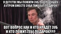 в детстве мы ложили зуб под подушку а утром вместо зуба там был подарок вот вопрос как и кто крадёт зуб и кто ложит тебе подарок???