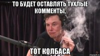 то будет оставлять тухлые комменты, тот колбаса