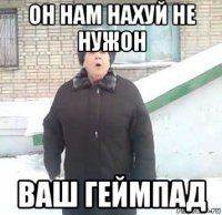 он нам нахуй не нужон ваш геймпад