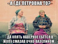 - а где петровна то? - да опять наверное ебётся в жопу смазав очко вазелином.