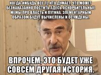 когда-нибудь все те, кто думает, что может безнаказанно постить здесь оскорбительные мемы про власть и путина, элементарным образом будут вычислены и осуждены. впрочем, это будет уже совсем другая история.