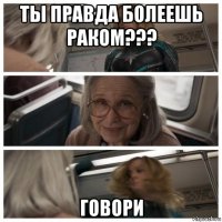 ты правда болеешь раком??? говори