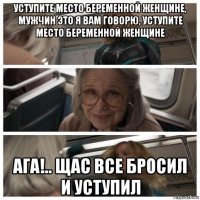 уступите место беременной женщине, мужчин это я вам говорю, уступите место беременной женщине ага!.. щас все бросил и уступил