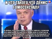 и что такого что денис гомосексуал? во-первых, это не доказано. во-вторых, я с ним как с человеком хочу общаться. в-третьих это его личное дело. в-четвертых, он интересная личность. в-пятых его достоинства перевешивают его недостатки - и это качество в современных людях практически не найти!