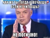 как же ты тогда отвечаешь, если не читаешь? не логично!