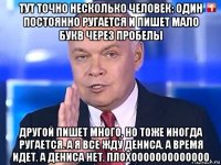 тут точно несколько человек: один постоянно ругается и пишет мало букв через пробелы другой пишет много, но тоже иногда ругается. а я все жду дениса. а время идет. а дениса нет. плохооооооооооооо