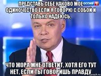 представь себе каково мое одиночество если я говорю с собой и только надеюсь, что жора мне ответит, хотя его тут нет, если ты говоришь правду